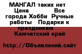 МАНГАЛ таких нет › Цена ­ 40 000 - Все города Хобби. Ручные работы » Подарки к праздникам   . Камчатский край